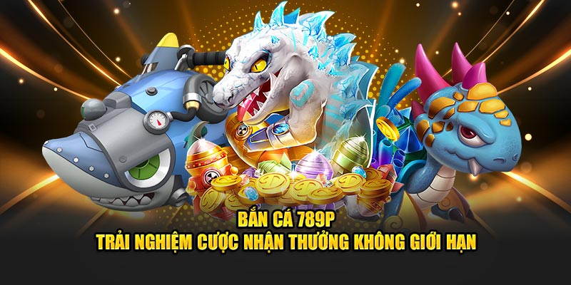 Bắn cá 789p trải nghiệm cược nhận thưởng không giới hạn